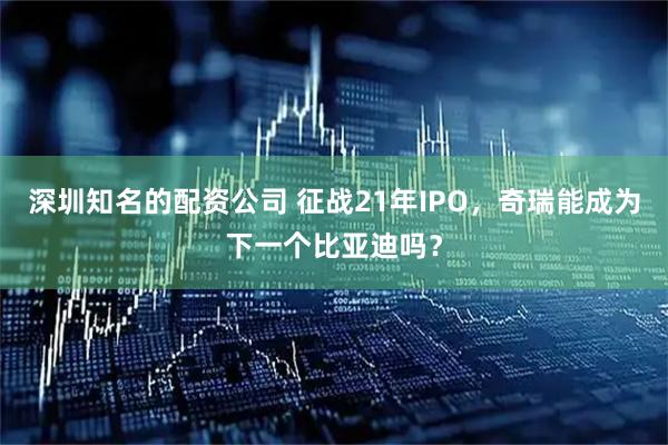 深圳知名的配资公司 征战21年IPO，奇瑞能成为下一个比亚迪吗？