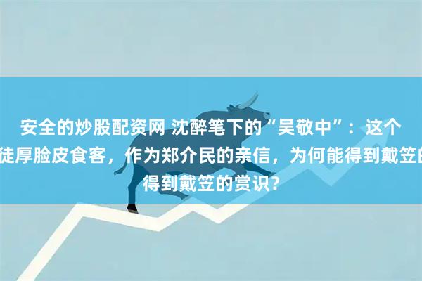 安全的炒股配资网 沈醉笔下的“吴敬中”：这个油滑叛徒厚脸皮食客，作为郑介民的亲信，为何能得到戴笠的赏识？