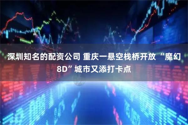 深圳知名的配资公司 重庆一悬空栈桥开放 “魔幻8D”城市又添打卡点