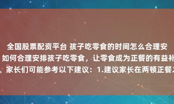全国股票配资平台 孩子吃零食的时间怎么合理安排?孩子吃零食有讲究，如何合理安排孩子吃零食，让零食成为正餐的有益补充。家长们可能参考以下建议：1.建议家长在两顿正餐之间给孩子安排零食，如下午3