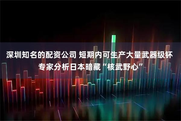 深圳知名的配资公司 短期内可生产大量武器级钚 专家分析日本暗藏“核武野心”