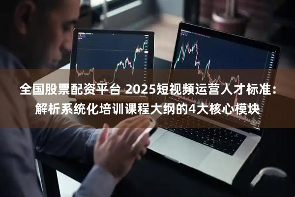 全国股票配资平台 2025短视频运营人才标准:解析系统化培训课程大纲的4大核心模块