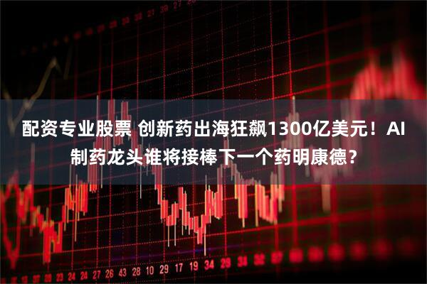 配资专业股票 创新药出海狂飙1300亿美元！AI制药龙头谁将接棒下一个药明康德？