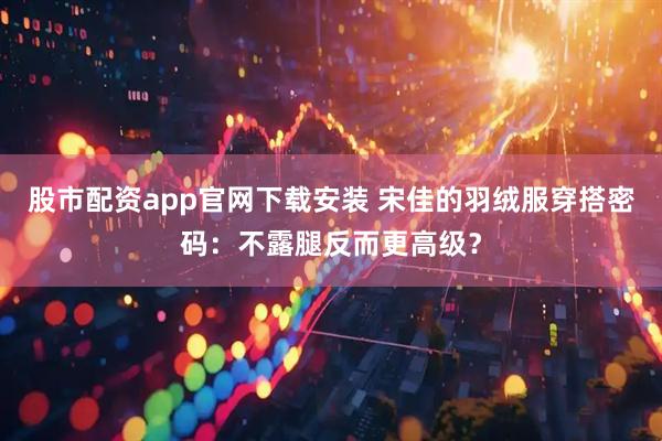股市配资app官网下载安装 宋佳的羽绒服穿搭密码：不露腿反而更高级？