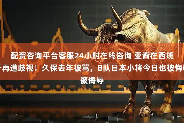 配资咨询平台客服24小时在线咨询 亚裔在西班牙再遭歧视！久保去年被骂，B队日本小将今日也被侮辱