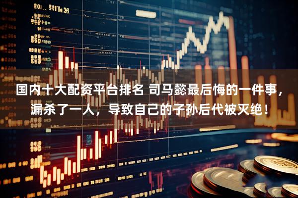 国内十大配资平台排名 司马懿最后悔的一件事，漏杀了一人，导致自己的子孙后代被灭绝！