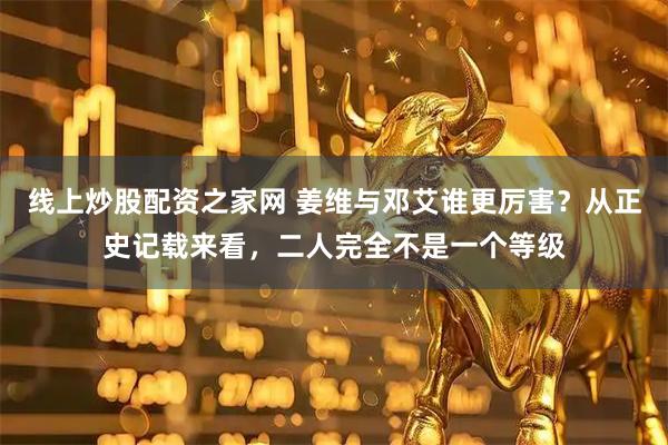 线上炒股配资之家网 姜维与邓艾谁更厉害?从正史记载来看,二人完全不是一个等级