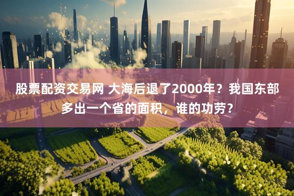 股票配资交易网 大海后退了2000年?我国东部多出一个省的面积,谁的功劳?