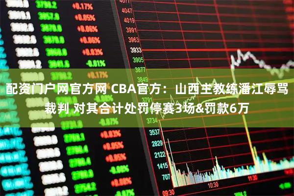 配资门户网官方网 CBA官方：山西主教练潘江辱骂裁判 对其合计处罚停赛3场&罚款6万