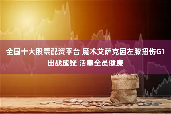 全国十大股票配资平台 魔术艾萨克因左膝扭伤G1出战成疑 活塞全员健康