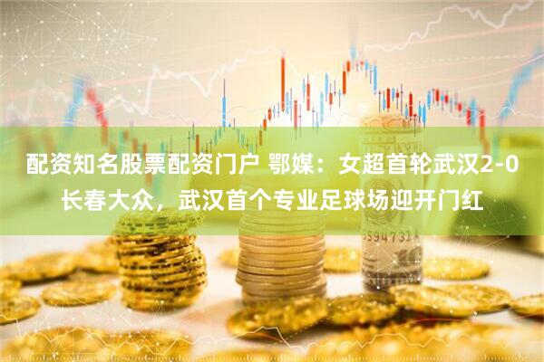 配资知名股票配资门户 鄂媒：女超首轮武汉2-0长春大众，武汉首个专业足球场迎开门红