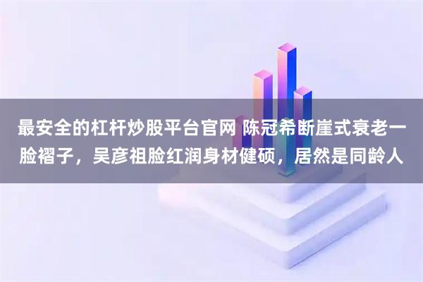 最安全的杠杆炒股平台官网 陈冠希断崖式衰老一脸褶子，吴彦祖脸红润身材健硕，居然是同龄人