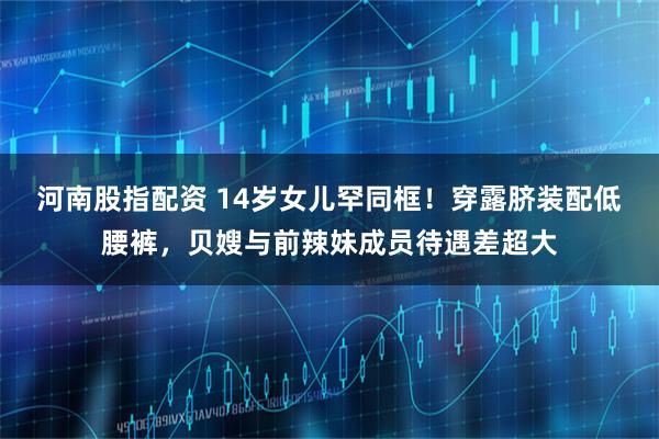 河南股指配资 14岁女儿罕同框！穿露脐装配低腰裤，贝嫂与前辣妹成员待遇差超大