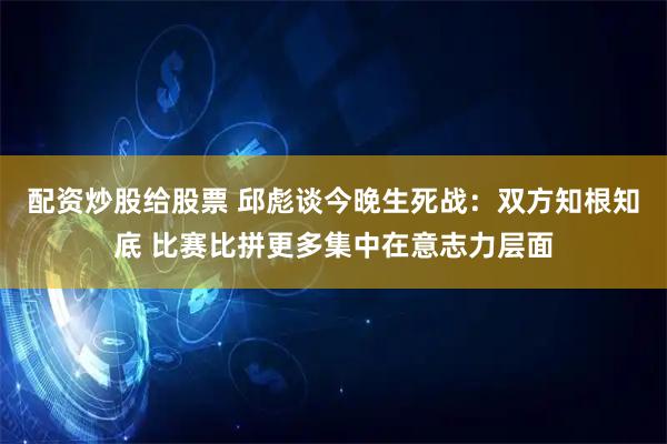配资炒股给股票 邱彪谈今晚生死战：双方知根知底 比赛比拼更多集中在意志力层面
