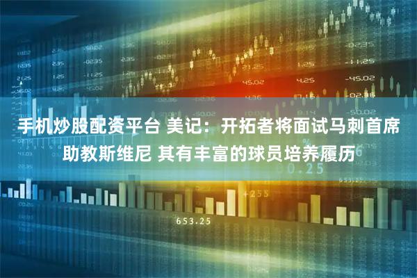 手机炒股配资平台 美记：开拓者将面试马刺首席助教斯维尼 其有丰富的球员培养履历