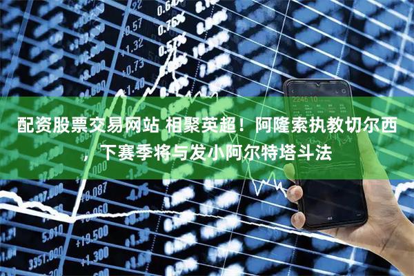 配资股票交易网站 相聚英超！阿隆索执教切尔西，下赛季将与发小阿尔特塔斗法
