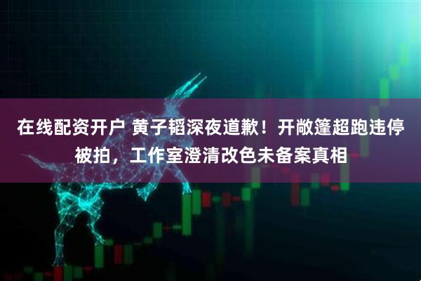 在线配资开户 黄子韬深夜道歉！开敞篷超跑违停被拍，工作室澄清改色未备案真相