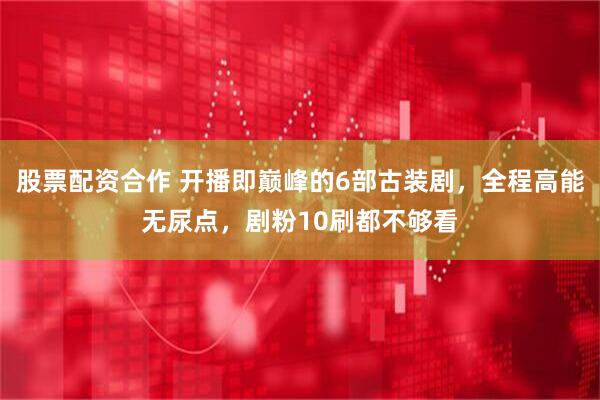 股票配资合作 开播即巅峰的6部古装剧，全程高能无尿点，剧粉10刷都不够看