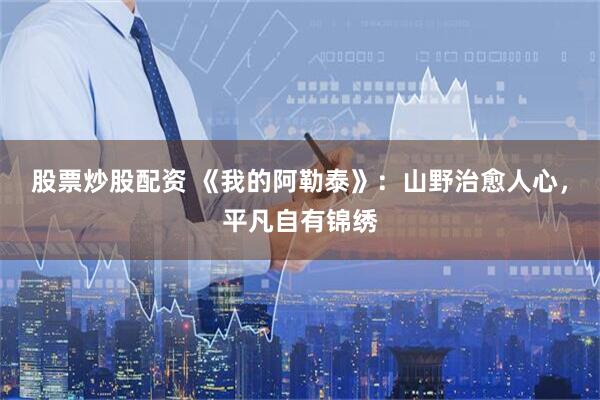 股票炒股配资 《我的阿勒泰》：山野治愈人心，平凡自有锦绣