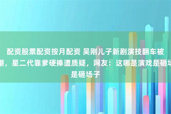 配资股票配资按月配资 吴刚儿子新剧演技翻车被群嘲,星二代靠爹硬捧遭质疑,网友:这哪是演戏是砸场子