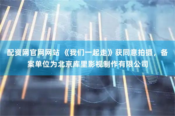 配资网官网网站 《我们一起走》获同意拍摄，备案单位为北京库里影视制作有限公司