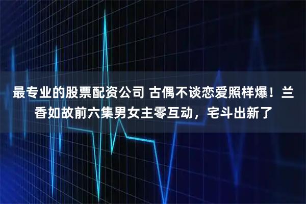 最专业的股票配资公司 古偶不谈恋爱照样爆!兰香如故前六集男女主零互动,宅斗出新了